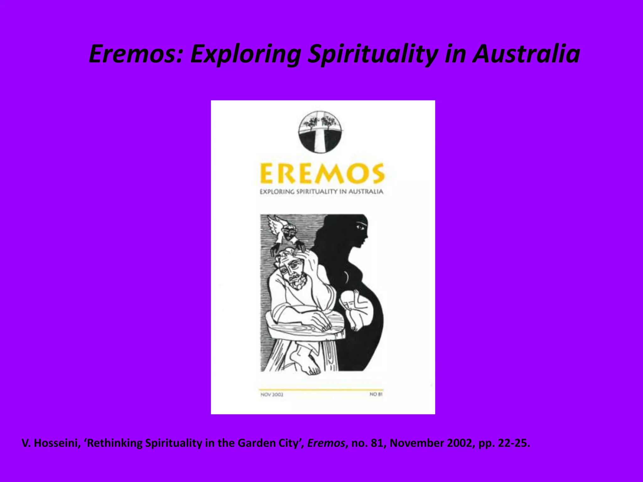 Eremos: Exploring Spirituality in AustraliaV. Hosseini, ‘Rethinking Spirituality in the Garden City’, Eremos, no. 81, November 2002, pp. 22-25.