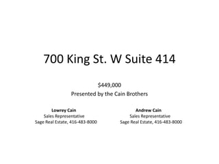 700 King St. W Suite 414
                           $449,000
                 Presented by the Cain Brothers

        Lowrey Cain                        Andrew Cain
    Sales Representative                Sales Representative
Sage Real Estate, 416-483-8000      Sage Real Estate, 416-483-8000
 