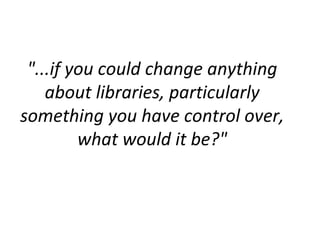 "...if you could change anything
    about libraries, particularly
something you have control over,
         what would it be?"
 
