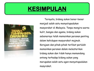KESIMPULAN
       Ternyata, bidang sukan benar-benar
   menjadi salah satu menyatupadukan
   masyarakat di Malaysia. Tanpa mengira warna
   kulit, bangsa dan agama, bidang sukan
   sebenarnya telah memainkan peranan penting
   dalam kehidupan masyarakat majmuk.
   Kerajaan dan pihak-pihak terlibat perlulah
   memainkan peranan dalam melestarikan
   bidang sukan dan tidak hanya memandang
   enteng terhadap bidang sukan yang
   merupakan salah satu agen menyatupadukan
   masyrakat.
 