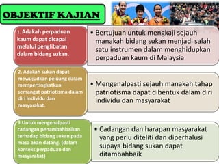 OBJEKTIF KAJIAN
  1. Adakah perpaduan          • Bertujuan untuk mengkaji sejauh
  kaum dapat dicapai             manakah bidang sukan menjadi salah
  melalui penglibatan
                                 satu instrumen dalam menghidupkan
  dalam bidang sukan.
                                 perpaduan kaum di Malaysia
  2. Adakah sukan dapat
  mewujudkan peluang dalam
  mempertingkatkan             • Mengenalpasti sejauh manakah tahap
  semangat patriotisma dalam     patriotisma dapat dibentuk dalam diri
  diri individu dan              individu dan masyarakat
  masyarakat.


  3.Untuk mengenalpasti
  cadangan penambahbaikan       • Cadangan dan harapan masyarakat
  terhadap bidang sukan pada      yang perlu diteliti dan diperhalusi
  masa akan datang. (dalam
  konteks perpaduan dan
                                  supaya bidang sukan dapat
  masyarakat)                     ditambahbaik
 