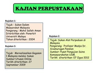 KAJIAN PERPUSTAKAAN

Rujukan 1:
Tajuk : Sukan Dalam
Masyarakat Malaysia
Pengarang : Mohd Salleh Aman
Diterbitkan oleh :Penerbit
Universiti Malaya               Rujukan 2:
Tahun diterbitkan : 2004        Tajuk: Sukan Alat Perpaduan di
                                Malaysia
Rujukan 3:                      Pengarang: Profesor Madya Dr.
                                Sivamurugan Pandian
                                Sumber: Pusat Pengajian Sains
Tajuk: Merealisasikan Gagasan
                                Kemasyarakatan USM.
1 Malaysia melalui Sukan
                                Tarikh diterbitkan: 07 Ogos 2012
Sumber:Utusan Online
Tarikh diterbitkan: 27
September 2009
 