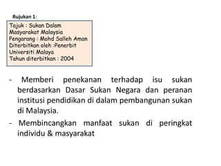 Rujukan 1:
Tajuk : Sukan Dalam
Masyarakat Malaysia
Pengarang : Mohd Salleh Aman
Diterbitkan oleh :Penerbit
Universiti Malaya
Tahun diterbitkan : 2004


-  Memberi penekanan terhadap isu sukan
  berdasarkan Dasar Sukan Negara dan peranan
  institusi pendidikan di dalam pembangunan sukan
  di Malaysia.
- Membincangkan manfaat sukan di peringkat
  individu & masyarakat
 