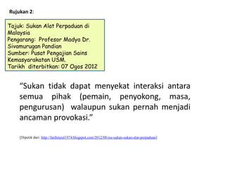Rujukan 2:

Tajuk: Sukan Alat Perpaduan di
Malaysia
Pengarang: Profesor Madya Dr.
Sivamurugan Pandian
Sumber: Pusat Pengajian Sains
Kemasyarakatan USM.
Tarikh diterbitkan: 07 Ogos 2012


    “Sukan tidak dapat menyekat interaksi antara
    semua pihak (pemain, penyokong, masa,
    pengurusan) walaupun sukan pernah menjadi
    ancaman provokasi.”

    [Dipetik dari: http://farihinzul1974.blogspot.com/2012/08/isu-sukan-sukan-alat-perpaduan]
 