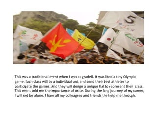 This was a traditional event when I was at grade8. It was liked a tiny Olympic
game. Each class will be a individual unit and send their best athletes to
participate the games. And they will design a unique flat to represent their class.
This event told me the importance of unite. During the long journey of my career,
I will not be alone. I have all my colleagues and friends the help me through.
 