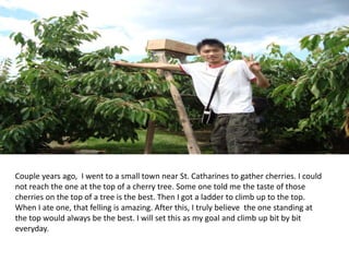 Couple years ago, I went to a small town near St. Catharines to gather cherries. I could
not reach the one at the top of a cherry tree. Some one told me the taste of those
cherries on the top of a tree is the best. Then I got a ladder to climb up to the top.
When I ate one, that felling is amazing. After this, I truly believe the one standing at
the top would always be the best. I will set this as my goal and climb up bit by bit
everyday.
 