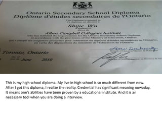This is my high school diploma. My live in high school is so much different from now.
After I got this diploma, I realize the reality. Credential has significant meaning nowaday.
It means one’s abilities have been proven by a educational institute. And it is an
necessary tool when you are doing a interview.
 
