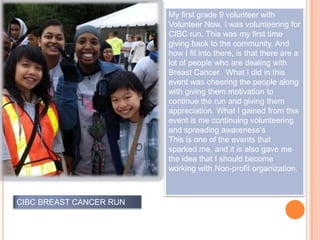 My first grade 9 volunteer with
                           Volunteer Now. I was volunteering for
                           CIBC run. This was my first time
                           giving back to the community. And
                           how I fit into there, is that there are a
                           lot of people who are dealing with
                           Breast Cancer. What I did in this
                           event was cheering the people along
                           with giving them motivation to
                           continue the run and giving them
                           appreciation. What I gained from this
                 MY FIRS   event is me continuing volunteering
                           and spreading awareness's
                           This is one of the events that
                           sparked me, and it is also gave me
                           the idea that I should become
                           working with Non-profit organization.



CIBC BREAST CANCER RUN
 