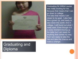 Graduating Sir Wilfrid Laurier
                 was really exciting for me.
                 Because that means that I can
                 go down to college.
                 And also that means I am
                 closer to my goal. I also feel
                 like a grown up, and ready to
                 take down this world. And in
                 college, I will found out what I
                 really want. Even though it is
                 a scary moment moving up
                 the latter but I am ready for
                 anything that comes my way.
                 And I am ready to take the
                 risk and take the chance and
                 make a change.
Graduating and
Diploma
 