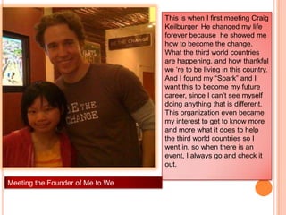 This is when I first meeting Craig
                                  Keilburger. He changed my life
                                  forever because he showed me
                                  how to become the change.
                                  What the third world countries
                                  are happening, and how thankful
                                  we „re to be living in this country.
                                  And I found my “Spark” and I
                                  want this to become my future
                                  career, since I can‟t see myself
                                  doing anything that is different.
                                  This organization even became
                                  my interest to get to know more
                                  and more what it does to help
                                  the third world countries so I
                                  went in, so when there is an
                                  event, I always go and check it
                                  out.

Meeting the Founder of Me to We
 