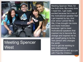 Meeting Spencer West, for
                  the forth time. But every time
                  I meet him, I get really
                  excited because he‟s one of
                  the motivational speaker that
                  I got inspired by too. And
                  ever since I joined Me to
                  We, it has brought me more
                  and more motivated
                  because I get to meet
                  motivational speakers that
                  inspired me to become the
                  change and inspired me to
                  get myself going to be the
                  next person who changes
Meeting Spencer   the world.
                  And to get me wanting to
West              take International
                  Development to end up a job
                  with Free the Children.
 
