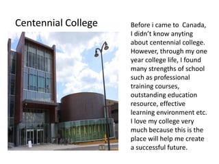 Centennial College   Before i came to Canada,
                     I didn’t know anyting
                     about centennial college.
                     However, through my one
                     year college life, I found
                     many strengths of school
                     such as professional
                     training courses,
                     outstanding education
                     resource, effective
                     learning environment etc.
                     I love my college very
                     much because this is the
                     place will help me create
                     a successful future.
 