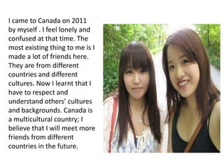 I came to Canada on 2011
by myself . I feel lonely and
confused at that time. The
most existing thing to me is I
made a lot of friends here.
They are from different
countries and different
cultures. Now I learnt that I
have to respect and
understand others’ cultures
and backgrounds. Canada is
a multicultural country; I
believe that I will meet more
friends from different
countries in the future.
 
