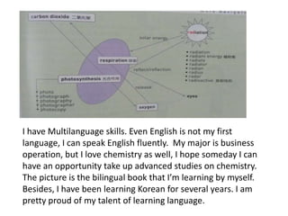 I have Multilanguage skills. Even English is not my first
language, I can speak English fluently. My major is business
operation, but I love chemistry as well, I hope someday I can
have an opportunity take up advanced studies on chemistry.
The picture is the bilingual book that I’m learning by myself.
Besides, I have been learning Korean for several years. I am
pretty proud of my talent of learning language.
 