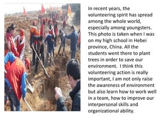 In recent years, the
volunteering spirit has spread
among the whole world,
especially among youngsters.
This photo is taken when I was
on my high school in Hebei
province, China. All the
students went there to plant
trees in order to save our
environment. I think this
volunteering action is really
important, I am not only raise
the awareness of environment
but also learn how to work well
in a team, how to improve our
interpersonal skills and
organizational ability.
 