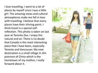 I love travelling. I went to a lot of
places by myself since I was a little
girl. The amazing views and cultural
atmospheres make me fall in love
with travelling. I believe that every
places have their shining point. I
think travel is a special self-
reflection. This photo is taken on last
year at Toronto Zoo. I enjoy the
natural and air. There is no doubt
that Canada is the most interesting
place that I have been, especially
Toronto and Vancouver. My next
destination is a small village in Jilin
province of China which is the
hometown of my mother, I really
forward about it.
 
