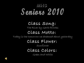 MHSMHS
Class Song:Class Song:
The River by Garth BrooksThe River by Garth Brooks
Class Motto:Class Motto:
Today is the tomorrow we dreamed about yesterdayToday is the tomorrow we dreamed about yesterday
Class Flower:Class Flower:
SunflowerSunflower
Class Colors:Class Colors:
Green and WhiteGreen and White
 