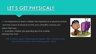  It is imperative to teach children the importance of physical activity
and how a lack of physical activity and unhealthy choices can
affect their lives.
 Australian children are spending less time outside
playing than ever
“94% of children aged 6-15 playing games regularly. 95% of Australian homes
have at least one device used for playing games.” (SMH)
 