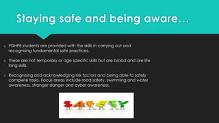o PDHPE students are provided with the skills in carrying out and
recognising fundamental safe practices.
o These are not temporary or age specific skills but are broad and are life
long skills.
o Recognising and acknowledging risk factors and being able to safely
complete tasks. Focus areas include road safety, swimming and water
awareness, stranger danger and cyber awareness.
 