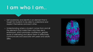 o Self-awareness and identity is an element that is
taught for students to be able to understand and
respect themselves and each other.
o Understanding where a student comes from and all
the elements that make them who they are is
embraced, which promotes confidence, greater
sense of well-being and allows them to effectively
communicate and associate with peers and adults
alike.
 