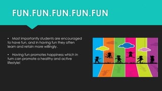 • Most importantly students are encouraged
to have fun, and in having fun they often
learn and retain more willingly.
• Having fun promotes happiness which in
turn can promote a healthy and active
lifestyle!
 
