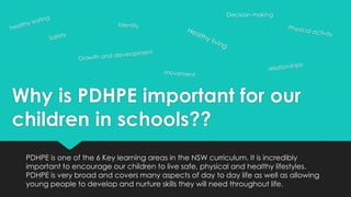 Why is PDHPE important for our
children in schools??
PDHPE is one of the 6 Key learning areas in the NSW curriculum. It is incredibly
important to encourage our children to live safe, physical and healthy lifestyles.
PDHPE is very broad and covers many aspects of day to day life as well as allowing
young people to develop and nurture skills they will need throughout life.
Decision making
 