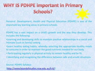 Personal Development, Health and Physical Education (PDHPE) is one of the
important key learning areas in primary schools.
PDHPE has a vast impact on a child’s growth and the way they develop. This
includes the following:
•Learning and developing skills to maintain positive relationships in a social and
intimate (such as family) setting
•Learn healthy eating habits, whereby selecting the appropriate healthy meals
to consume in order to maintain the good nutrients needed for our body.
• Participating regularly in physical activity to remain healthy and be fit.
• Identifying and recognising the difference between safe and unsafe situations.
Source: PDHPE Syllabus
(http://www.boardofstudies.nsw.edu.au/k-6/)
 