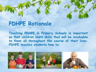 PDHPE Rationale
Teaching PDHPE in Primary Schools is important
so that children learn skills that will be invaluable
to them all throughout the course of their lives.
PDHPE teaches students how to:
 