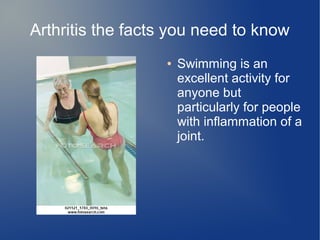 Arthritis the facts you need to know
● Swimming is an
excellent activity for
anyone but
particularly for people
with inflammation of a
joint.
 