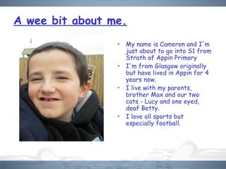 A wee bit about me.
• My name is Cameron and I'm
just about to go into S1 from
Strath of Appin Primary
• I'm from Glasgow originally
but have lived in Appin for 4
years now.
• I live with my parents,
brother Max and our two
cats - Lucy and one eyed,
deaf Betty.
• I love all sports but
especially football.
 