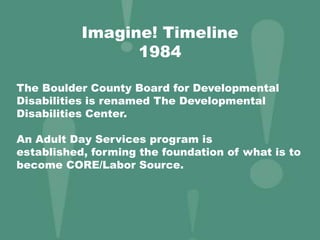 Imagine! Timeline
1984
The Boulder County Board for Developmental
Disabilities is renamed The Developmental
Disabilities Center.
An Adult Day Services program is
established, forming the foundation of what is to
become CORE/Labor Source.
 
