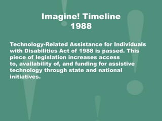 Imagine! Timeline
1988
Technology-Related Assistance for Individuals
with Disabilities Act of 1988 is passed. This
piece of legislation increases access
to, availability of, and funding for assistive
technology through state and national
initiatives.
 