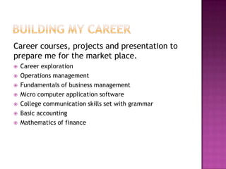 Career courses, projects and presentation to
prepare me for the market place.
 Career exploration
 Operations management
 Fundamentals of business management
 Micro computer application software
 College communication skills set with grammar
 Basic accounting
 Mathematics of finance
 