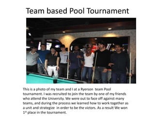 Team based Pool Tournament
This is a photo of my team and I at a Ryerson team Pool
tournament. I was recruited to join the team by one of my friends
who attend the University. We were out to face off against many
teams, and during the process we learned how to work together as
a unit and strategize in order to be the victors. As a result We won
1st place in the tournament.
 