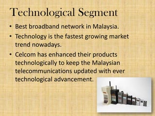 Technological Segment
? Best broadband network in Malaysia.
? Technology is the fastest growing market
trend nowadays.
? Celcom has enhanced their products
technologically to keep the Malaysian
telecommunications updated with ever
technological advancement.

 