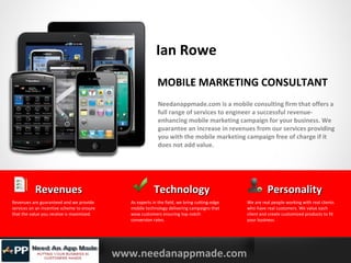 Ian Rowe
MOBILE MARKETING CONSULTANT
Needanappmade.com is a mobile consulting firm that offers a
full range of services to engineer a successful revenueenhancing mobile marketing campaign for your business. We
guarantee an increase in revenues from our services providing
you with the mobile marketing campaign free of charge if it
does not add value.

Revenues
Revenues are guaranteed and we provide
services on an incentive scheme to ensure
that the value you receive is maximized.

YOURLOGO

MOBILE MARKETING SOLUTIONS

Technology
As experts in the field, we bring cutting-edge
mobile technology delivering campaigns that
wow customers ensuring top notch
conversion rates.

www.needanappmade.com

Personality
We are real people working with real clients
who have real customers. We value each
client and create customized products to fit
your business.

 