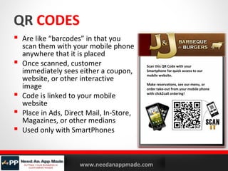 QR CODES
 Are like “barcodes” in that you





scan them with your mobile phone
anywhere that it is placed
Once scanned, customer
immediately sees either a coupon,
website, or other interactive
image
Code is linked to your mobile
website
Place in Ads, Direct Mail, In-Store,
Magazines, or other medians
Used only with SmartPhones

YOURLOGO

MOBILE MARKETING SOLUTIONS

Scan this QR Code with your
Smartphone for quick access to our
mobile website.
Make reservations, see our menu, or
order take-out from your mobile phone
with click2call ordering!

www.needanappmade.com

 