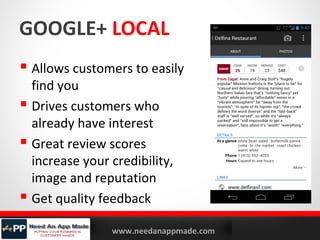 GOOGLE+ LOCAL
 Allows customers to easily
find you
 Drives customers who
already have interest
 Great review scores
increase your credibility,
image and reputation
 Get quality feedback
YOURLOGO

MOBILE MARKETING SOLUTIONS

www.needanappmade.com

 