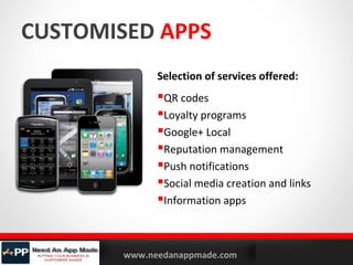 CUSTOMISED APPS
Selection of services offered:

QR codes
Loyalty programs
Google+ Local
Reputation management
Push notifications
Social media creation and links
Information apps

YOURLOGO

MOBILE MARKETING SOLUTIONS

www.needanappmade.com

 