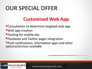 OUR SPECIAL OFFER
Customised Web App
Consultation to determine targeted web app
Web app creation
Hosting for mobile site
Facebook and Twitter pages integration
Push notifications, information apps and other
options/services available

.
YOURLOGO

MOBILE MARKETING SOLUTIONS

www.needanappmade.com

 