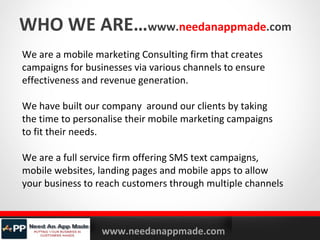 WHO WE ARE…www.needanappmade.com
We are a mobile marketing Consulting firm that creates
campaigns for businesses via various channels to ensure
effectiveness and revenue generation.
We have built our company around our clients by taking
the time to personalise their mobile marketing campaigns
to fit their needs.
We are a full service firm offering SMS text campaigns,
mobile websites, landing pages and mobile apps to allow
your business to reach customers through multiple channels

YOURLOGO

MOBILE MARKETING SOLUTIONS

www.needanappmade.com

 