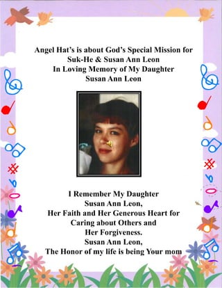 Angel Hat’s is about God’s Special Mission for
Suk-He & Susan Ann Leon
In Loving Memory of My Daughter
Susan Ann Leon

I Remember My Daughter
Susan Ann Leon,
Her Faith and Her Generous Heart for
Caring about Others and
Her Forgiveness.
Susan Ann Leon,
The Honor of my life is being Your mom

 