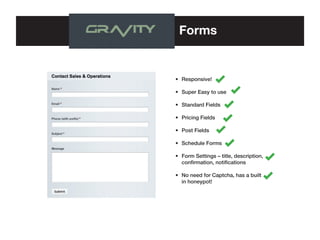 Forms

•	 Responsive!
•	 Super Easy to use
•	 Standard Fields
•	 Pricing Fields
•	 Post Fields
•	 Schedule Forms
•	 Form Settings – title, description, 	
	 confirmation, notifications
•	 No need for Captcha, has a built 	
	 in honeypot!

 