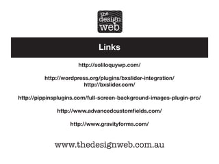 Links
http://soliloquywp.com/
http://wordpress.org/plugins/bxslider-integration/
http://bxslider.com/
http://pippinsplugins.com/full-screen-background-images-plugin-pro/
http://www.advancedcustomfields.com/
http://www.gravityforms.com/

www.thedesignweb.com.au

 