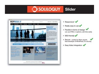 Slider
•	 Responsive!
•	 Really easy to use
•	 Flexible in terms of design	
	 can use HTML in captions, add links easily
•	 SEO friendly
•	 Secure - audited by Mark Jaquith,

	

lead	developer of WordPress, for security.

•	 Easy Video Integration

 