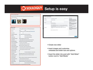 Setup is easy

• Create new slider
• Insert images and customise
• metadata and slider size and options
• Insert the slider into post with "Add Slider"	
• button next to “Add Media”

 