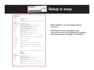 Setup is easy

•	 After installation, set up the plugin options 	
	 just once.
•	 Add images to posts and pages as you 	 	
	 build your site and use the [gallery] or [bxgallery] 	
	 shortcode to show the images in the bxslider.

 