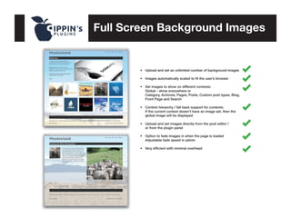 Full Screen Background Images

•	 Upload and set an unlimited number of background images
•	 Images automatically scaled to fit the user’s browser
•	
	
	
	

Set images to show on different contexts:
Global – show everywhere or
Category, Archives, Pages, Posts, Custom post types, Blog, 	
Front Page and Search

•	 Context hierarchy / fall back support for contexts. 	
	 If the current context doesn’t have an image set, then the 	
	 global image will be displayed
•	 Upload and set images directly from the post editor / 	
	 or from the plugin panel
•	 Option to fade images in when the page is loaded	
	 Adjustable fade speed in admin
•	 Very efficient with minimal overhead

 