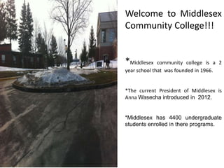 Welcome to Middlesex
Community College!!!
*Middlesex community college is a 2
year school that was founded in 1966.
*The current President of Middlesex is
Anna Wasecha introduced in 2012.
*Middlesex has 4400 undergraduate
students enrolled in there programs.
 