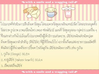 โปรแกรมที่ช่วยในการสืบค้นหาข้อมูล โดยเฉพาะข้อมูลบนอินเทอร์เน็ต โดยครอบคลุมทั้ง
ข้อความ รูปภาพ ภาพเคลื่อนไหว เพลง ซอฟต์แวร์ แผนที่ ข้อมูลบุคคล กลุ่มข่าว และอื่น ๆ
ซึ่งแตกต่างกันไปแล้วแต่โปรแกรมหรือผู้ให้บริการแต่ละราย. เสิร์ชเอนจินส่วนใหญ่จะ
ค้นหาข้อมูลจากคาสาคัญ (คีย์เวิร์ด) ที่ผู้ใช้ป้อนเข้าไป จากนั้นก็จะแสดงรายการผลลัพธ์ที่
มันคิดว่าผู้ใช้น่าจะต้องการขึ้นมา ในปัจจุบัน เสิร์ชเอนจินบางตัว เช่น กูเกิล
1. กูเกิล (Google) 36.9%
2. ยาฮูเสิร์ช (Yahoo! Search) 30.4%
3. เอ็มเอสเอ็นเสิร์ช
 